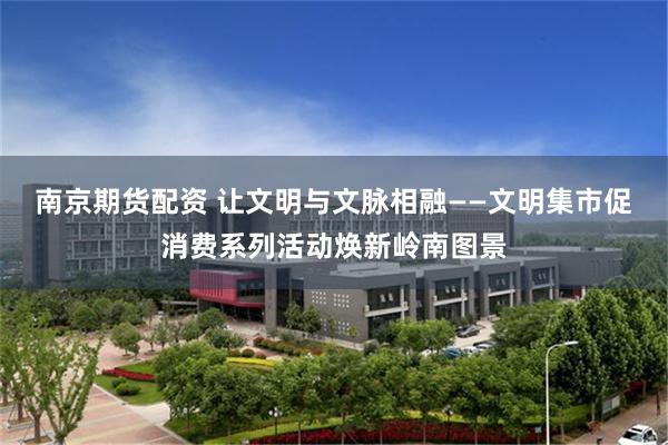 南京期货配资 让文明与文脉相融——文明集市促消费系列活动焕新岭南图景