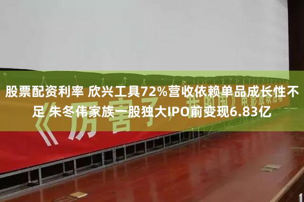 股票配资利率 欣兴工具72%营收依赖单品成长性不足 朱冬伟家族一股独大IPO前变现6.83亿