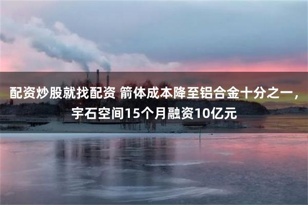 配资炒股就找配资 箭体成本降至铝合金十分之一,宇石空间15个月融资10亿元