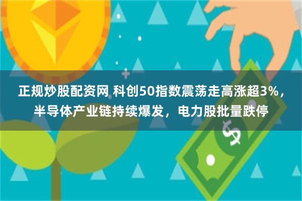 正规炒股配资网 科创50指数震荡走高涨超3%，半导体产业链持续爆发，电力股批量跌停