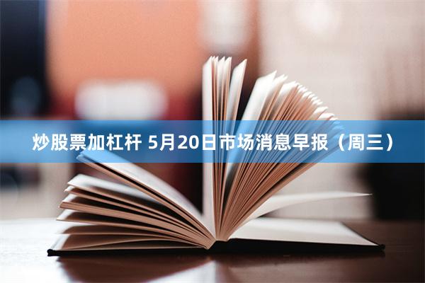 炒股票加杠杆 5月20日市场消息早报（周三）