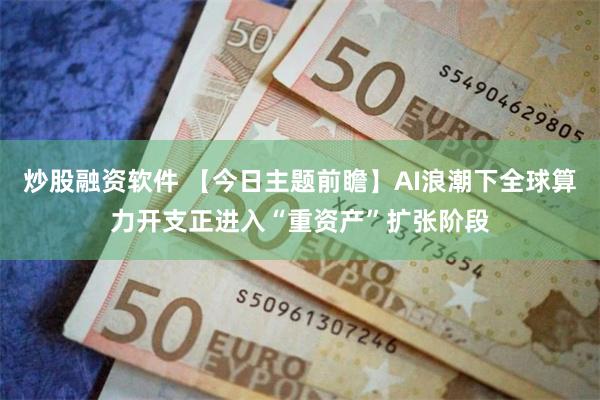 炒股融资软件 【今日主题前瞻】AI浪潮下全球算力开支正进入“重资产”扩张阶段