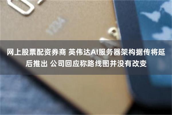 网上股票配资券商 英伟达AI服务器架构据传将延后推出 公司回应称路线图并没有改变
