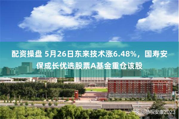 配资操盘 5月26日东来技术涨6.48%,国寿安保成长优选股票A基金重仓该股