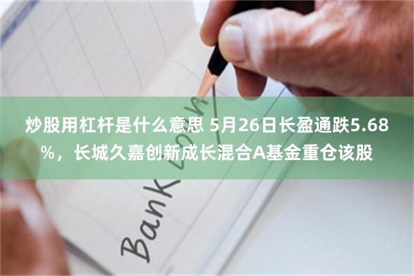 炒股用杠杆是什么意思 5月26日长盈通跌5.68%,长城久嘉创新成长混合A基金重仓该股