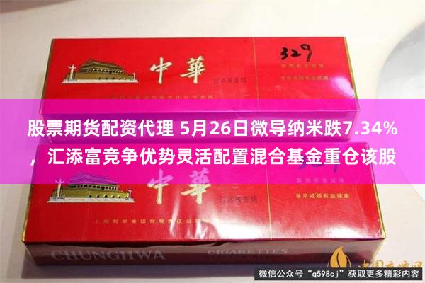股票期货配资代理 5月26日微导纳米跌7.34%，汇添富竞争优势灵活配置混合基金重仓该股
