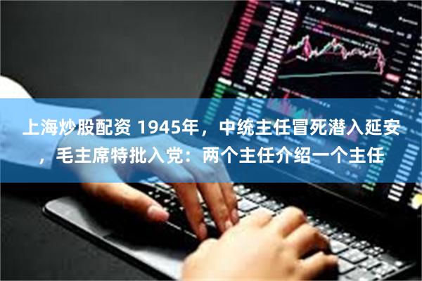 上海炒股配资 1945年，中统主任冒死潜入延安，毛主席特批入党：两个主任介绍一个主任