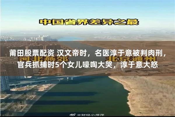 莆田股票配资 汉文帝时,名医淳于意被判肉刑,官兵抓捕时5个女儿嚎啕大哭,淳于意大怒
