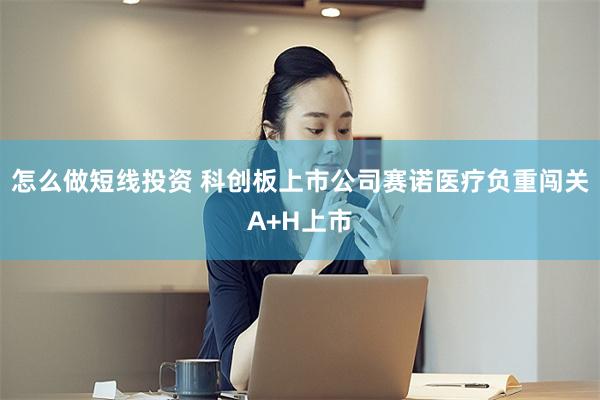 怎么做短线投资 科创板上市公司赛诺医疗负重闯关A+H上市