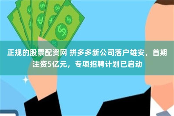 正规的股票配资网 拼多多新公司落户雄安，首期注资5亿元，专项招聘计划已启动