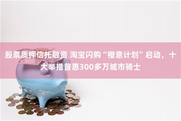 股票质押信托融资 淘宝闪购“橙意计划”启动，十大举措普惠300多万城市骑士