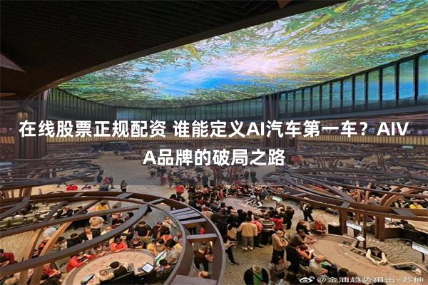 在线股票正规配资 谁能定义AI汽车第一车？AIVA品牌的破局之路