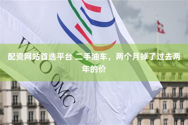 配资网站首选平台 二手油车,两个月掉了过去两年的价