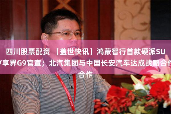 四川股票配资 【盖世快讯】鸿蒙智行首款硬派SUV享界G9官宣；北汽集团与中国长安汽车达成战略合作