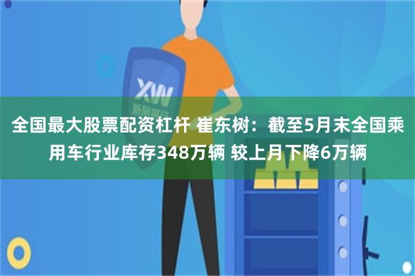 全国最大股票配资杠杆 崔东树：截至5月末全国乘用车行业库存348万辆 较上月下降6万辆