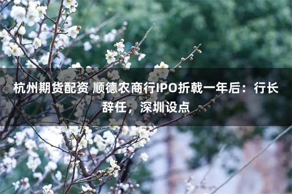 杭州期货配资 顺德农商行IPO折戟一年后：行长辞任，深圳设点