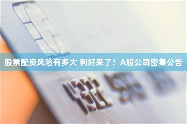 股票配资风险有多大 利好来了！A股公司密集公告