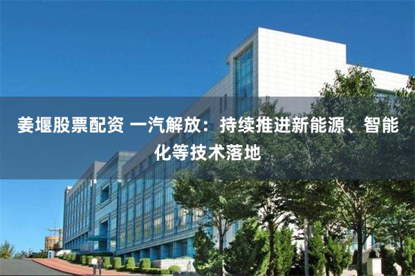 姜堰股票配资 一汽解放：持续推进新能源、智能化等技术落地