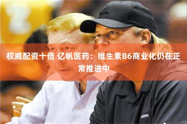 权威配资十倍 亿帆医药：维生素B6商业化仍在正常推进中