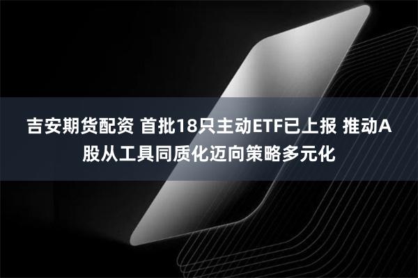 吉安期货配资 首批18只主动ETF已上报 推动A股从工具同质化迈向策略多元化