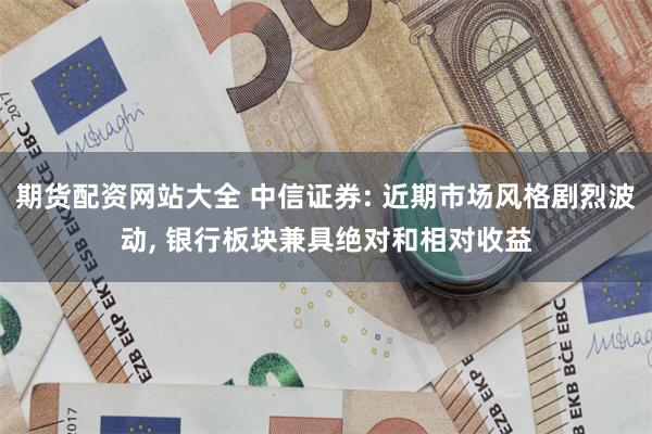 期货配资网站大全 中信证券: 近期市场风格剧烈波动, 银行板块兼具绝对和相对收益