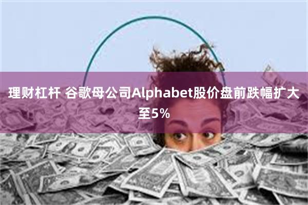 理财杠杆 谷歌母公司Alphabet股价盘前跌幅扩大至5%