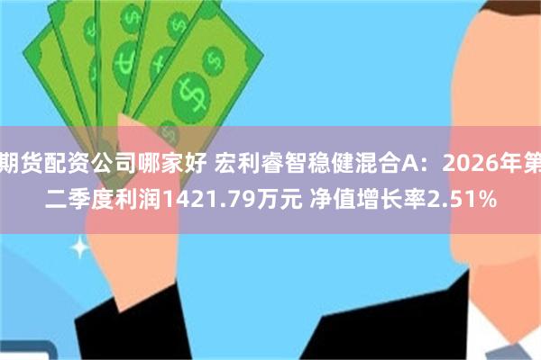 期货配资公司哪家好 宏利睿智稳健混合A：2026年第二季度利润1421.79万元 净值增长率2.51%