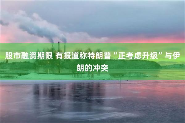 股市融资期限 有报道称特朗普“正考虑升级”与伊朗的冲突