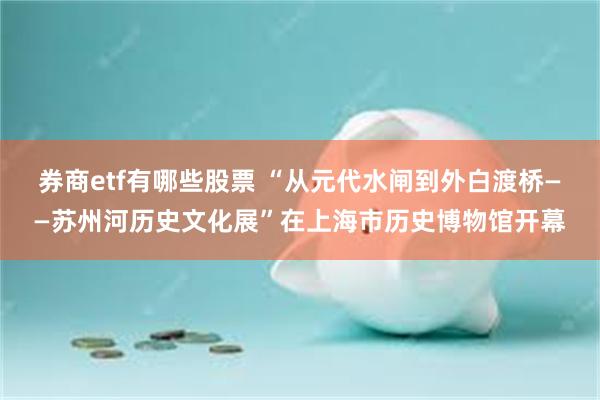 券商etf有哪些股票 “从元代水闸到外白渡桥——苏州河历史文化展”在上海市历史博物馆开幕
