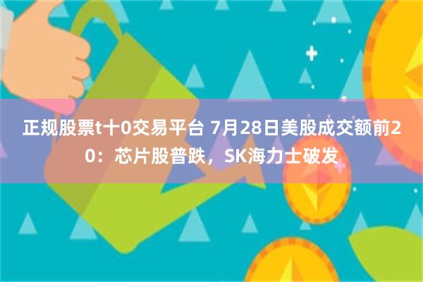 正规股票t十0交易平台 7月28日美股成交额前20：芯片股普跌，SK海力士破发