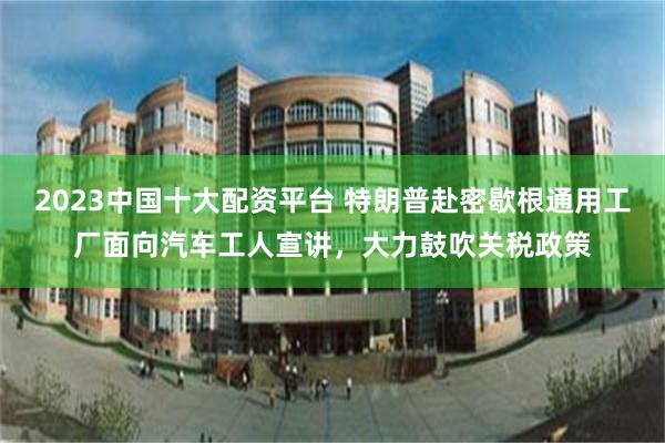 2023中国十大配资平台 特朗普赴密歇根通用工厂面向汽车工人宣讲，大力鼓吹关税政策