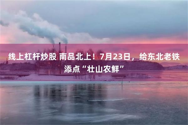 线上杠杆炒股 南品北上！7月23日，给东北老铁添点“壮山农鲜”