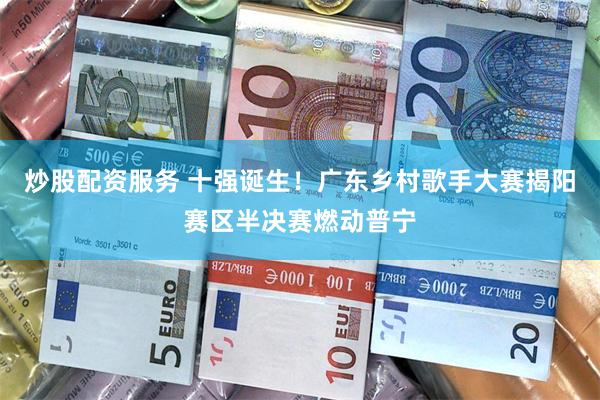 炒股配资服务 十强诞生！广东乡村歌手大赛揭阳赛区半决赛燃动普宁