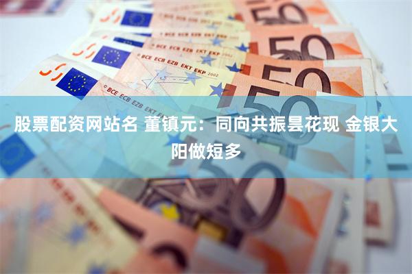 股票配资网站名 董镇元：同向共振昙花现 金银大阳做短多